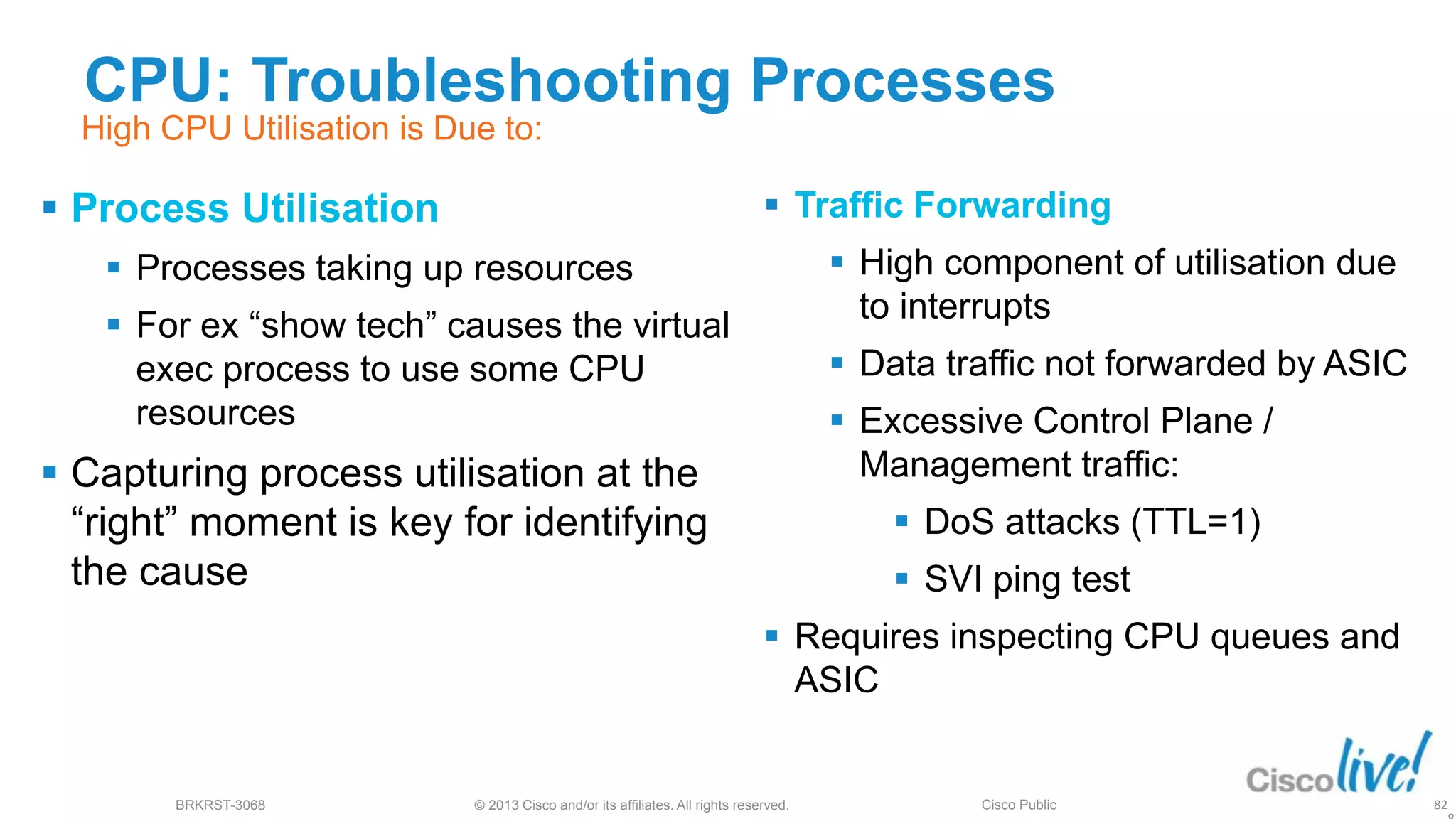 © 2013 Cisco and/or its affiliates. All rights reserved.
BRKRST-3068 Cisco Public
CPU: Troubleshooting Processes
 Process Utilisation
 Processes taking up resources
 For ex “show tech” causes the virtual
exec process to use some CPU
resources
 Capturing process utilisation at the
“right” moment is key for identifying
the cause
 Traffic Forwarding
 High component of utilisation due
to interrupts
 Data traffic not forwarded by ASIC
 Excessive Control Plane /
Management traffic:
 DoS attacks (TTL=1)
 SVI ping test
 Requires inspecting CPU queues and
ASIC
82
High CPU Utilisation is Due to:
 