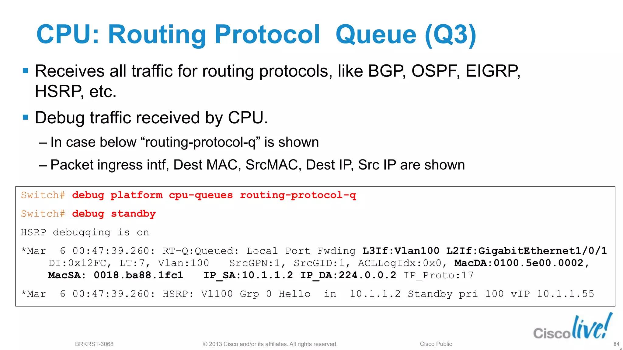 © 2013 Cisco and/or its affiliates. All rights reserved.
BRKRST-3068 Cisco Public
CPU: Routing Protocol Queue (Q3)
 Receives all traffic for routing protocols, like BGP, OSPF, EIGRP,
HSRP, etc.
 Debug traffic received by CPU.
‒ In case below “routing-protocol-q” is shown
‒ Packet ingress intf, Dest MAC, SrcMAC, Dest IP, Src IP are shown
Switch# debug platform cpu-queues routing-protocol-q
Switch# debug standby
HSRP debugging is on
*Mar 6 00:47:39.260: RT-Q:Queued: Local Port Fwding L3If:Vlan100 L2If:GigabitEthernet1/0/1
DI:0x12FC, LT:7, Vlan:100 SrcGPN:1, SrcGID:1, ACLLogIdx:0x0, MacDA:0100.5e00.0002,
MacSA: 0018.ba88.1fc1 IP_SA:10.1.1.2 IP_DA:224.0.0.2 IP_Proto:17
*Mar 6 00:47:39.260: HSRP: Vl100 Grp 0 Hello in 10.1.1.2 Standby pri 100 vIP 10.1.1.55
84
 