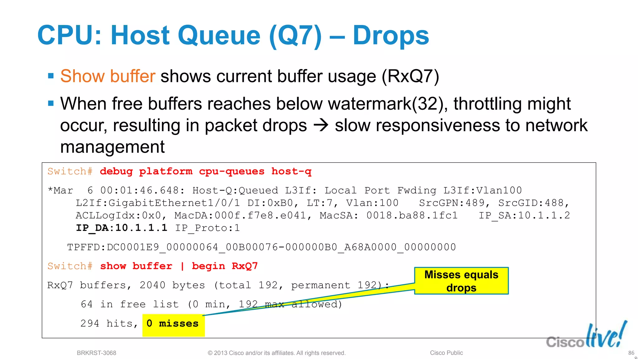 © 2013 Cisco and/or its affiliates. All rights reserved.
BRKRST-3068 Cisco Public
CPU: Host Queue (Q7) – Drops
 Show buffer shows current buffer usage (RxQ7)
 When free buffers reaches below watermark(32), throttling might
occur, resulting in packet drops  slow responsiveness to network
management
Misses equals
drops
86
Switch# debug platform cpu-queues host-q
*Mar 6 00:01:46.648: Host-Q:Queued L3If: Local Port Fwding L3If:Vlan100
L2If:GigabitEthernet1/0/1 DI:0xB0, LT:7, Vlan:100 SrcGPN:489, SrcGID:488,
ACLLogIdx:0x0, MacDA:000f.f7e8.e041, MacSA: 0018.ba88.1fc1 IP_SA:10.1.1.2
IP_DA:10.1.1.1 IP_Proto:1
TPFFD:DC0001E9_00000064_00B00076-000000B0_A68A0000_00000000
Switch# show buffer | begin RxQ7
RxQ7 buffers, 2040 bytes (total 192, permanent 192):
64 in free list (0 min, 192 max allowed)
294 hits, 0 misses
 