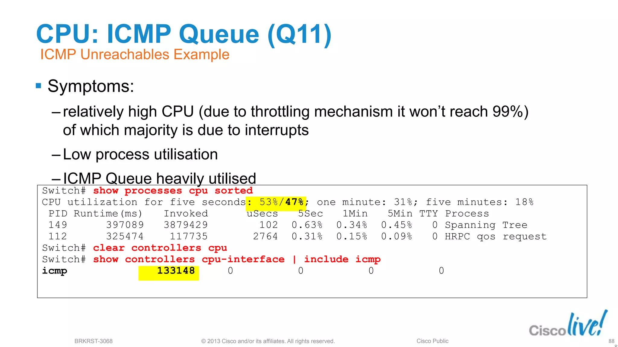 © 2013 Cisco and/or its affiliates. All rights reserved.
BRKRST-3068 Cisco Public
CPU: ICMP Queue (Q11)
 Symptoms:
‒ relatively high CPU (due to throttling mechanism it won’t reach 99%)
of which majority is due to interrupts
‒ Low process utilisation
‒ ICMP Queue heavily utilised
88
ICMP Unreachables Example
Switch# show processes cpu sorted
CPU utilization for five seconds: 53%/47%; one minute: 31%; five minutes: 18%
PID Runtime(ms) Invoked uSecs 5Sec 1Min 5Min TTY Process
149 397089 3879429 102 0.63% 0.34% 0.45% 0 Spanning Tree
112 325474 117735 2764 0.31% 0.15% 0.09% 0 HRPC qos request
Switch# clear controllers cpu
Switch# show controllers cpu-interface | include icmp
icmp 133148 0 0 0 0
 