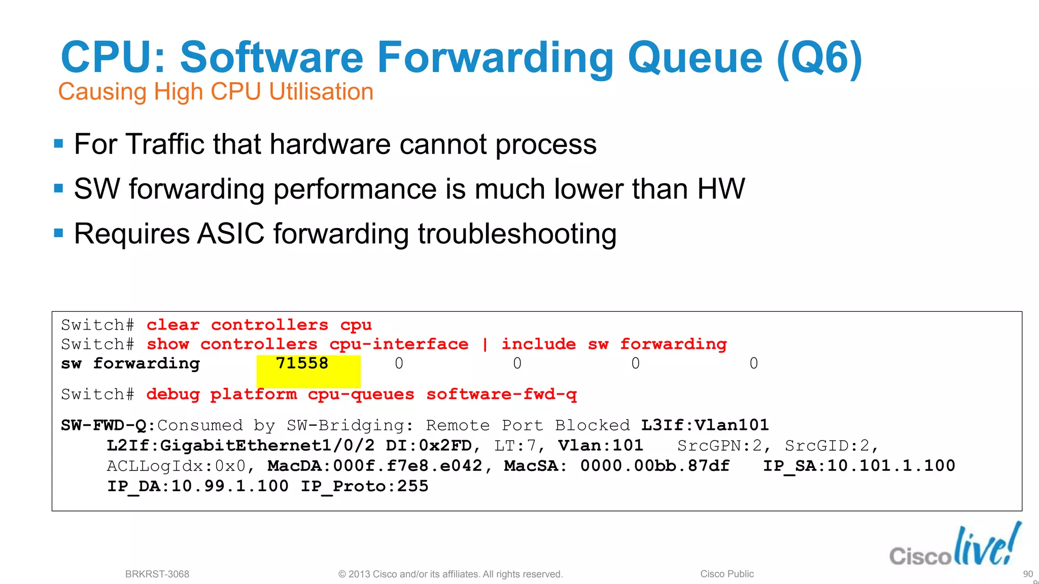 © 2013 Cisco and/or its affiliates. All rights reserved.
BRKRST-3068 Cisco Public
Switch# clear controllers cpu
Switch# show controllers cpu-interface | include sw forwarding
sw forwarding 71558 0 0 0 0
Switch# debug platform cpu-queues software-fwd-q
SW-FWD-Q:Consumed by SW-Bridging: Remote Port Blocked L3If:Vlan101
L2If:GigabitEthernet1/0/2 DI:0x2FD, LT:7, Vlan:101 SrcGPN:2, SrcGID:2,
ACLLogIdx:0x0, MacDA:000f.f7e8.e042, MacSA: 0000.00bb.87df IP_SA:10.101.1.100
IP_DA:10.99.1.100 IP_Proto:255
CPU: Software Forwarding Queue (Q6)
 For Traffic that hardware cannot process
 SW forwarding performance is much lower than HW
 Requires ASIC forwarding troubleshooting
90
Causing High CPU Utilisation
 