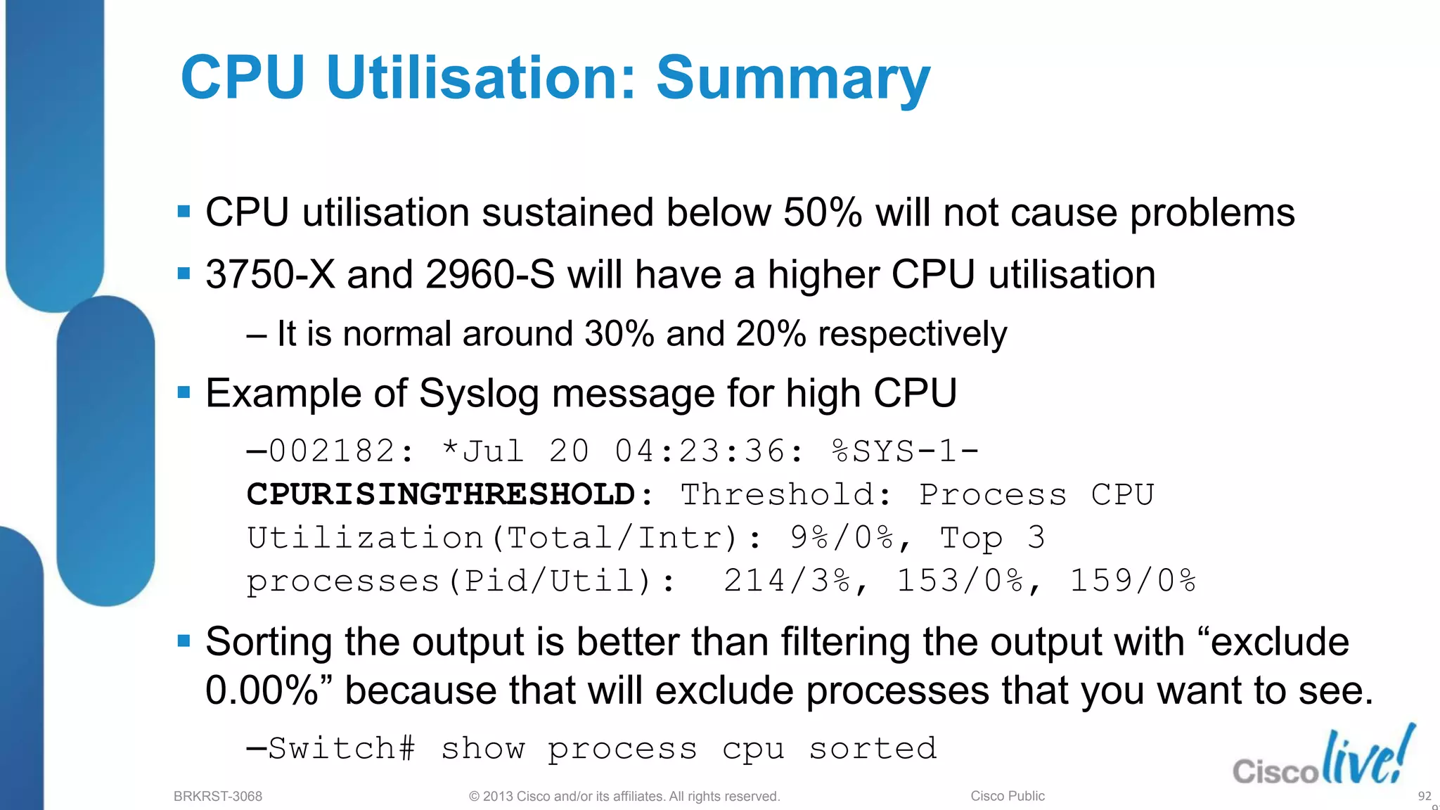 © 2013 Cisco and/or its affiliates. All rights reserved.
BRKRST-3068 Cisco Public
 CPU utilisation sustained below 50% will not cause problems
 3750-X and 2960-S will have a higher CPU utilisation
‒ It is normal around 30% and 20% respectively
 Example of Syslog message for high CPU
‒002182: *Jul 20 04:23:36: %SYS-1-
CPURISINGTHRESHOLD: Threshold: Process CPU
Utilization(Total/Intr): 9%/0%, Top 3
processes(Pid/Util): 214/3%, 153/0%, 159/0%
 Sorting the output is better than filtering the output with “exclude
0.00%” because that will exclude processes that you want to see.
‒Switch# show process cpu sorted
CPU Utilisation: Summary
92
 