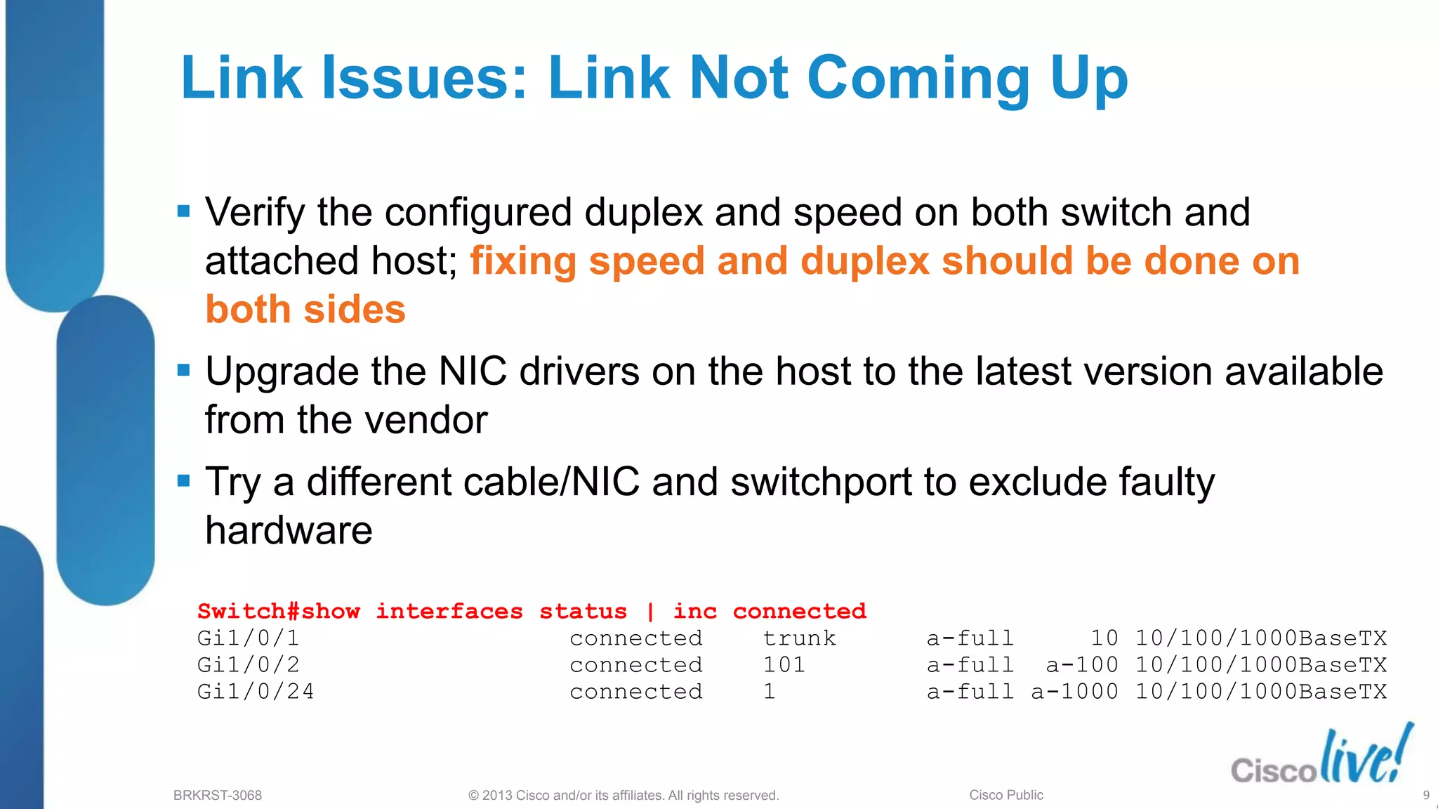 © 2013 Cisco and/or its affiliates. All rights reserved.
BRKRST-3068 Cisco Public
Link Issues: Link Not Coming Up
 Verify the configured duplex and speed on both switch and
attached host; fixing speed and duplex should be done on
both sides
 Upgrade the NIC drivers on the host to the latest version available
from the vendor
 Try a different cable/NIC and switchport to exclude faulty
hardware
Switch#show interfaces status | inc connected
Gi1/0/1 connected trunk a-full 10 10/100/1000BaseTX
Gi1/0/2 connected 101 a-full a-100 10/100/1000BaseTX
Gi1/0/24 connected 1 a-full a-1000 10/100/1000BaseTX
9
 