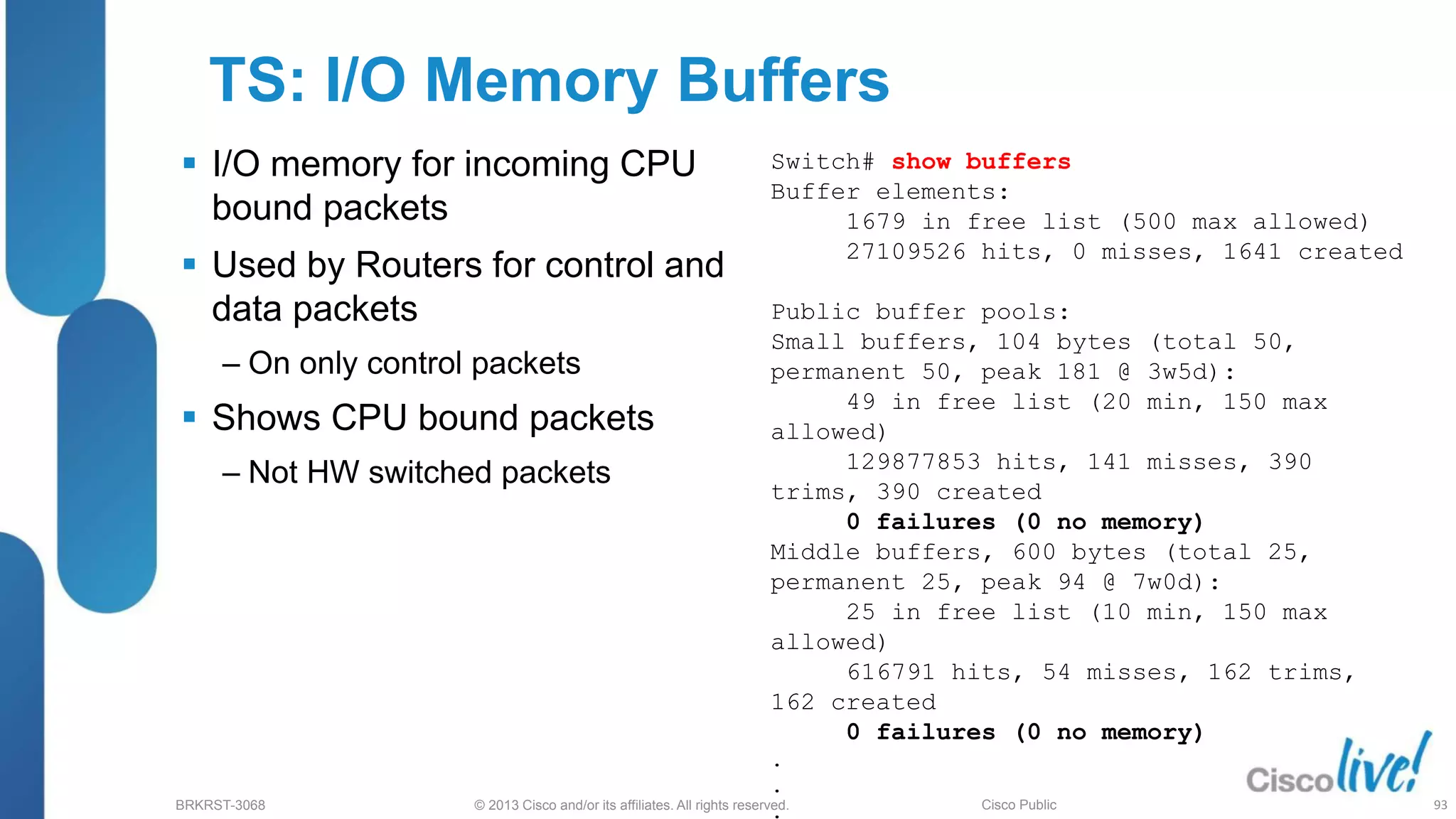 © 2013 Cisco and/or its affiliates. All rights reserved.
BRKRST-3068 Cisco Public
TS: I/O Memory Buffers
 I/O memory for incoming CPU
bound packets
 Used by Routers for control and
data packets
‒ On only control packets
 Shows CPU bound packets
‒ Not HW switched packets
Switch# show buffers
Buffer elements:
1679 in free list (500 max allowed)
27109526 hits, 0 misses, 1641 created
Public buffer pools:
Small buffers, 104 bytes (total 50,
permanent 50, peak 181 @ 3w5d):
49 in free list (20 min, 150 max
allowed)
129877853 hits, 141 misses, 390
trims, 390 created
0 failures (0 no memory)
Middle buffers, 600 bytes (total 25,
permanent 25, peak 94 @ 7w0d):
25 in free list (10 min, 150 max
allowed)
616791 hits, 54 misses, 162 trims,
162 created
0 failures (0 no memory)
.
.
. 93
 