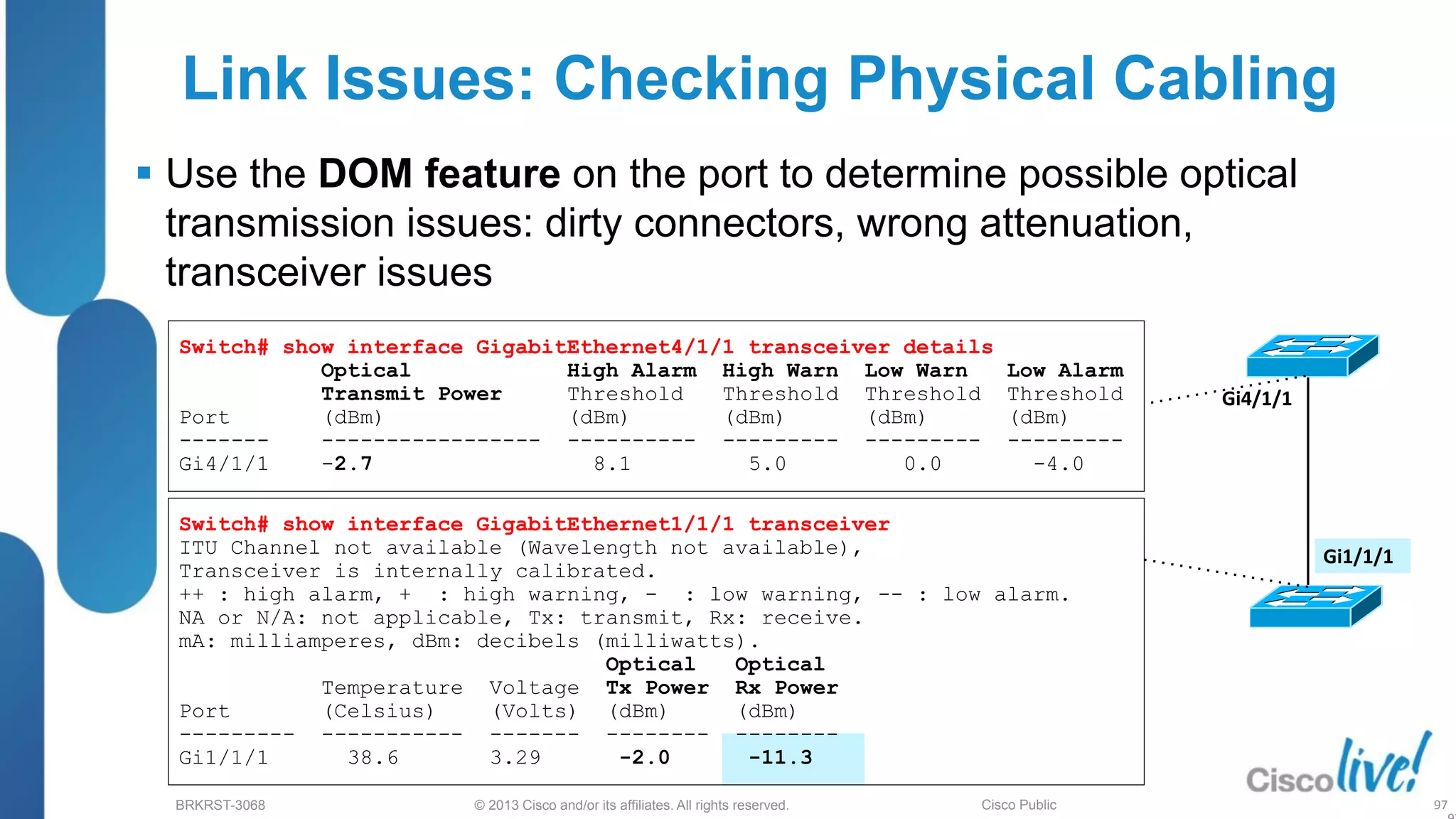 © 2013 Cisco and/or its affiliates. All rights reserved.
BRKRST-3068 Cisco Public
Link Issues: Checking Physical Cabling
 Use the DOM feature on the port to determine possible optical
transmission issues: dirty connectors, wrong attenuation,
transceiver issues
97
Gi4/1/1
Gi1/1/1
Switch# show interface GigabitEthernet4/1/1 transceiver details
Optical High Alarm High Warn Low Warn Low Alarm
Transmit Power Threshold Threshold Threshold Threshold
Port (dBm) (dBm) (dBm) (dBm) (dBm)
------- ----------------- ---------- --------- --------- ---------
Gi4/1/1 -2.7 8.1 5.0 0.0 -4.0
Switch# show interface GigabitEthernet1/1/1 transceiver
ITU Channel not available (Wavelength not available),
Transceiver is internally calibrated.
++ : high alarm, + : high warning, - : low warning, -- : low alarm.
NA or N/A: not applicable, Tx: transmit, Rx: receive.
mA: milliamperes, dBm: decibels (milliwatts).
Optical Optical
Temperature Voltage Tx Power Rx Power
Port (Celsius) (Volts) (dBm) (dBm)
--------- ----------- ------- -------- --------
Gi1/1/1 38.6 3.29 -2.0 -11.3
 