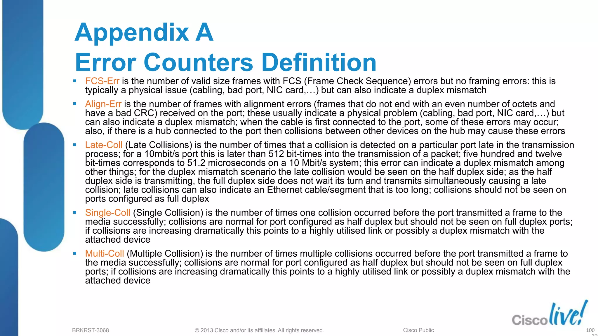 © 2013 Cisco and/or its affiliates. All rights reserved.
BRKRST-3068 Cisco Public
Appendix A
Error Counters Definition
 FCS-Err is the number of valid size frames with FCS (Frame Check Sequence) errors but no framing errors: this is
typically a physical issue (cabling, bad port, NIC card,…) but can also indicate a duplex mismatch
 Align-Err is the number of frames with alignment errors (frames that do not end with an even number of octets and
have a bad CRC) received on the port; these usually indicate a physical problem (cabling, bad port, NIC card,…) but
can also indicate a duplex mismatch; when the cable is first connected to the port, some of these errors may occur;
also, if there is a hub connected to the port then collisions between other devices on the hub may cause these errors
 Late-Coll (Late Collisions) is the number of times that a collision is detected on a particular port late in the transmission
process; for a 10mbit/s port this is later than 512 bit-times into the transmission of a packet; five hundred and twelve
bit-times corresponds to 51.2 microseconds on a 10 Mbit/s system; this error can indicate a duplex mismatch among
other things; for the duplex mismatch scenario the late collision would be seen on the half duplex side; as the half
duplex side is transmitting, the full duplex side does not wait its turn and transmits simultaneously causing a late
collision; late collisions can also indicate an Ethernet cable/segment that is too long; collisions should not be seen on
ports configured as full duplex
 Single-Coll (Single Collision) is the number of times one collision occurred before the port transmitted a frame to the
media successfully; collisions are normal for port configured as half duplex but should not be seen on full duplex ports;
if collisions are increasing dramatically this points to a highly utilised link or possibly a duplex mismatch with the
attached device
 Multi-Coll (Multiple Collision) is the number of times multiple collisions occurred before the port transmitted a frame to
the media successfully; collisions are normal for port configured as half duplex but should not be seen on full duplex
ports; if collisions are increasing dramatically this points to a highly utilised link or possibly a duplex mismatch with the
attached device
100
 