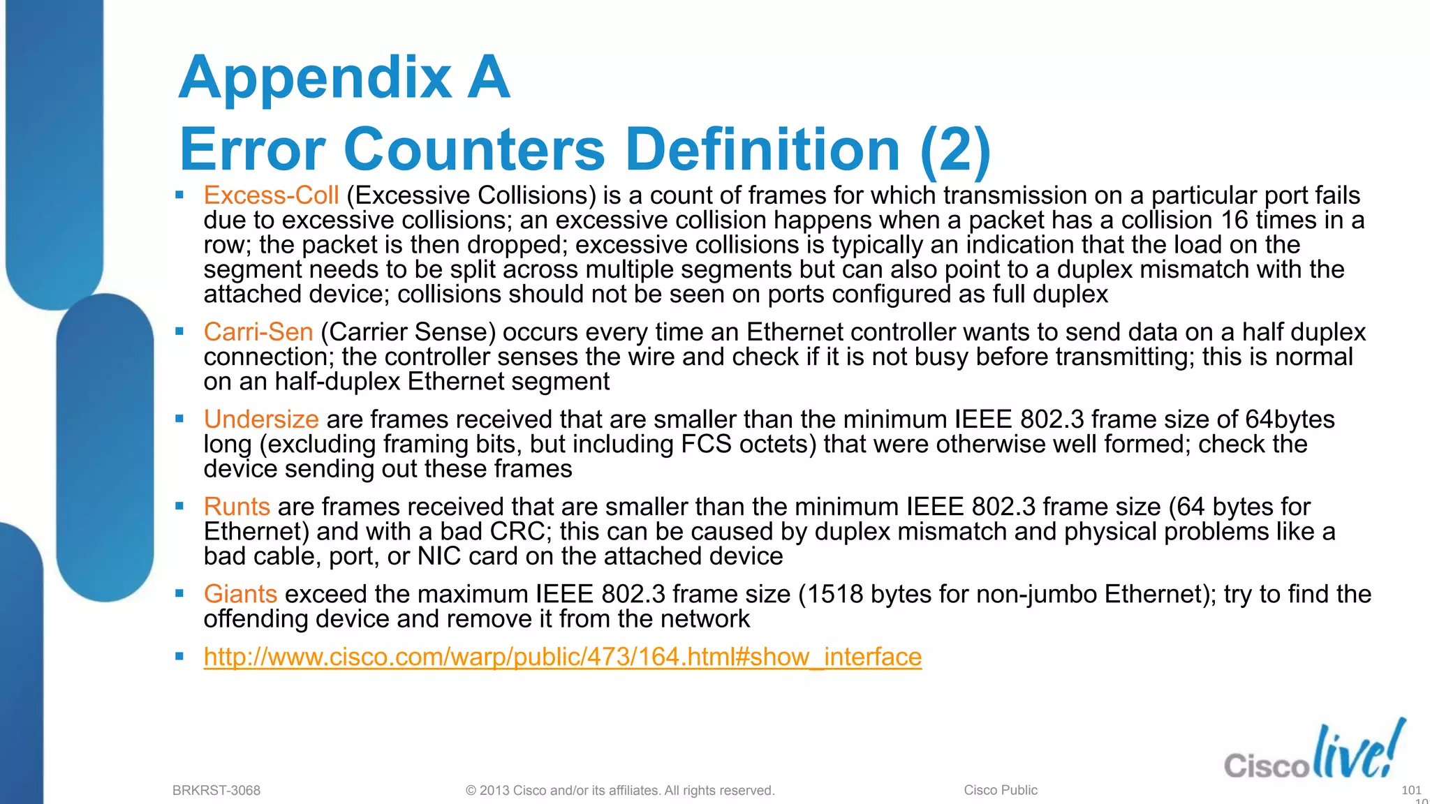© 2013 Cisco and/or its affiliates. All rights reserved.
BRKRST-3068 Cisco Public
Appendix A
Error Counters Definition (2)
 Excess-Coll (Excessive Collisions) is a count of frames for which transmission on a particular port fails
due to excessive collisions; an excessive collision happens when a packet has a collision 16 times in a
row; the packet is then dropped; excessive collisions is typically an indication that the load on the
segment needs to be split across multiple segments but can also point to a duplex mismatch with the
attached device; collisions should not be seen on ports configured as full duplex
 Carri-Sen (Carrier Sense) occurs every time an Ethernet controller wants to send data on a half duplex
connection; the controller senses the wire and check if it is not busy before transmitting; this is normal
on an half-duplex Ethernet segment
 Undersize are frames received that are smaller than the minimum IEEE 802.3 frame size of 64bytes
long (excluding framing bits, but including FCS octets) that were otherwise well formed; check the
device sending out these frames
 Runts are frames received that are smaller than the minimum IEEE 802.3 frame size (64 bytes for
Ethernet) and with a bad CRC; this can be caused by duplex mismatch and physical problems like a
bad cable, port, or NIC card on the attached device
 Giants exceed the maximum IEEE 802.3 frame size (1518 bytes for non-jumbo Ethernet); try to find the
offending device and remove it from the network
 http://www.cisco.com/warp/public/473/164.html#show_interface
101
 