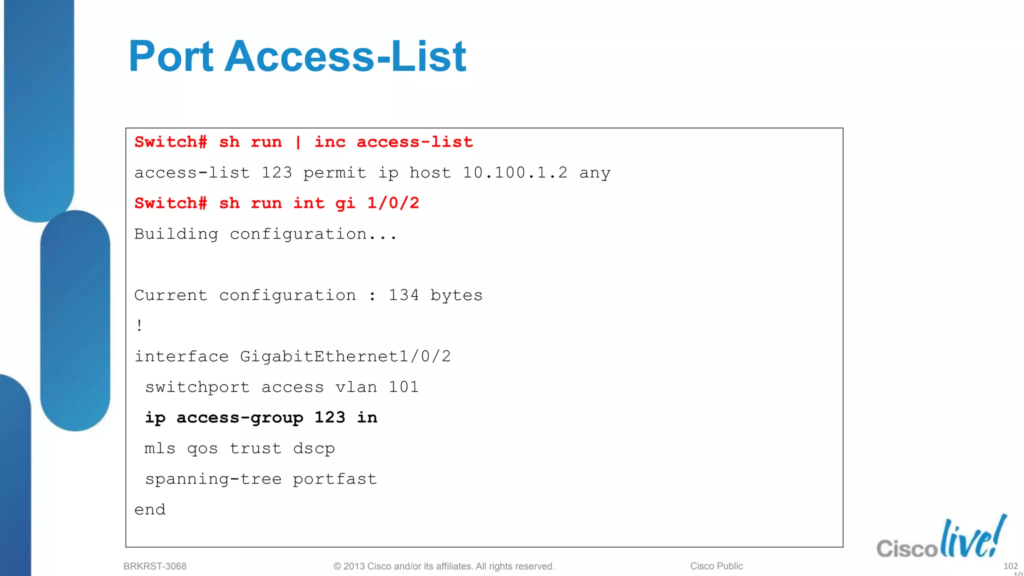 © 2013 Cisco and/or its affiliates. All rights reserved.
BRKRST-3068 Cisco Public
Port Access-List
Switch# sh run | inc access-list
access-list 123 permit ip host 10.100.1.2 any
Switch# sh run int gi 1/0/2
Building configuration...
Current configuration : 134 bytes
!
interface GigabitEthernet1/0/2
switchport access vlan 101
ip access-group 123 in
mls qos trust dscp
spanning-tree portfast
end
102
 