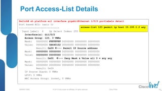 © 2013 Cisco and/or its affiliates. All rights reserved.
BRKRST-3068 Cisco Public
Port Access-List Details
Switch# sh platform acl interface gigabitEthernet 1/0/2 portlabels detail
Port based ACL: (asic 1)
----------------------------
Input Label: 4 Op Select Index: 255
Interface(s): Gi1/0/2
Access Group: 123, 3 VMRs
Mask: 00000000 FFFFFFFF 00000000 00000000 00000000
Value: 00000000 0A640102 00000000 00000000 00000000
Result: 0x09 --- Permit IP Source address
Mask: 00000000 00000000 00000000 00000000 00000000
Value: 00000000 00000000 00000000 00000000 00000000
Result: 0x00 --- Deny Mask & Value all 0 = any any
Mask: 00000000 00000000 00000000 00000000 00000000
Value: 00000000 00000000 00000000 00000000 00000000
Result: 0x09
IP Source Guard: 0 VMRs
LPIP: 0 VMRs
MAC Access Group: (none), 0 VMRs
access-list 123 permit ip host 10.100.1.2 any
103
 
