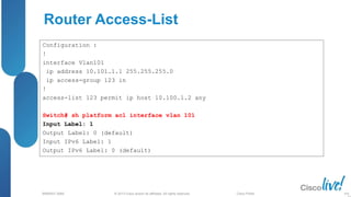 © 2013 Cisco and/or its affiliates. All rights reserved.
BRKRST-3068 Cisco Public
Router Access-List
Configuration :
!
interface Vlan101
ip address 10.101.1.1 255.255.255.0
ip access-group 123 in
!
access-list 123 permit ip host 10.100.1.2 any
Switch# sh platform acl interface vlan 101
Input Label: 1
Output Label: 0 (default)
Input IPv6 Label: 1
Output IPv6 Label: 0 (default)
104
 