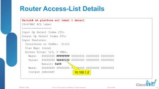 © 2013 Cisco and/or its affiliates. All rights reserved.
BRKRST-3068 Cisco Public
Router Access-List Details
Switch# sh platform acl label 1 detail
IPv4/MAC ACL label
------------------
Input Op Select Index 255:
Output Op Select Index 255:
Input Features:
Interfaces or VLANs: Vl101
Vlan Map: (none)
Access Group: 123, 5 VMRs.
Mask: 00000000 FFFFFFFF 00000000 00000000 00000000
Value: 00000000 0A640102 00000000 00000000 00000000
Result: 0x09
Mask: 00000000 00000000 05000000 00000000 00000000
<output removed> 10.100.1.2
105
 