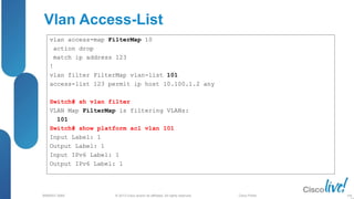 © 2013 Cisco and/or its affiliates. All rights reserved.
BRKRST-3068 Cisco Public
Vlan Access-List
vlan access-map FilterMap 10
action drop
match ip address 123
!
vlan filter FilterMap vlan-list 101
access-list 123 permit ip host 10.100.1.2 any
Switch# sh vlan filter
VLAN Map FilterMap is filtering VLANs:
101
Switch# show platform acl vlan 101
Input Label: 1
Output Label: 1
Input IPv6 Label: 1
Output IPv6 Label: 1
106
 