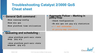 © 2013 Cisco and/or its affiliates. All rights reserved.
BRKRST-3068 Cisco Public
Troubleshooting Catalyst 2/3000 QoS
Cheat sheet
 Aggregate Policer – Marking in
policy-map
‒Check Configuration
‒Sh mls qos int gig x/y statistics
‒!!! NOT SUPPORTED :
sh policy-map interface
 Queueing and scheduling :
‒show platform port-asic stats
drop gig x/y
‒show platform port-asic stats
enqueue gig x/y
 General QoS command :
Show running-config
Show mls qos
Show platform tcam utilization
109
 
