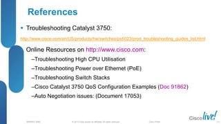 © 2013 Cisco and/or its affiliates. All rights reserved.
BRKRST-3068 Cisco Public
References
 Troubleshooting Catalyst 3750:
http://www.cisco.com/en/US/products/hw/switches/ps5023/prod_troubleshooting_guides_list.html
 Online Resources on http://www.cisco.com:
‒Troubleshooting High CPU Utilisation
‒Troubleshooting Power over Ethernet (PoE)
‒Troubleshooting Switch Stacks
‒Cisco Catalyst 3750 QoS Configuration Examples (Doc 91862)
‒Auto Negotiation issues: (Document 17053)
111
 