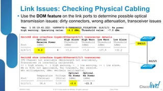 © 2013 Cisco and/or its affiliates. All rights reserved.
BRKRST-3068 Cisco Public
*Mar 1 05:19:41.222: %SFF8472-5-THRESHOLD_VIOLATION: Gi4/1/1: Rx power
high warning; Operating value: -4.2 dBm, Threshold value: -7.0 dBm.
Link Issues: Checking Physical Cabling
 Use the DOM feature on the link ports to determine possible optical
transmission issues: dirty connectors, wrong attenuation, transceiver issues
12
Gi4/1/1
Gi1/1/1
Switch# show interface GigabitEthernet4/1/1 transceiver details
Optical High Alarm High Warn Low Warn Low Alarm
Receive Power Threshold Threshold Threshold Threshold
Port (dBm) (dBm) (dBm) (dBm) (dBm)
------- ----------------- ---------- --------- --------- ---------
Gi4/1/1 -4.2 + -3.0 -7.0 -27.9 -32.2
Switch# show interface GigabitEthernet1/1/1 transceiver
ITU Channel not available (Wavelength not available),
Transceiver is internally calibrated.
++ : high alarm, + : high warning, - : low warning, -- : low alarm.
NA or N/A: not applicable, Tx: transmit, Rx: receive.
mA: milliamperes, dBm: decibels (milliwatts).
Optical Optical
Temperature Voltage Tx Power Rx Power
Port (Celsius) (Volts) (dBm) (dBm)
--------- ----------- ------- -------- --------
Gi1/1/1 38.6 3.29 -2.0 -11.3
 