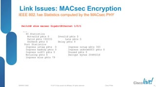 © 2013 Cisco and/or its affiliates. All rights reserved.
BRKRST-3068 Cisco Public
Link Issues: MACsec Encryption
IEEE 802.1ae Statistics computed by the MACsec PHY
Switch# show macsec GigabitEthernet 1/0/1
...
SC Statistics
Notvalid pkts 0 Invalid pkts 0
Valid pkts 193333 Late pkts 0
Uncheck pkts 0 Delay pkts 0
Port Statistics
Ingress untag pkts 0 Ingress notag pkts 343
Ingress badtag pkts 0 Ingress unknownSCI pkts 0
Ingress noSCI pkts 0 Unused pkts 0
Notusing pkts 0 Decrypt bytes 20486316
Ingress miss pkts 79
14
 