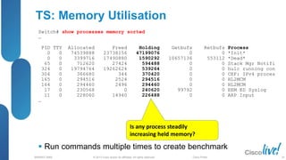 © 2013 Cisco and/or its affiliates. All rights reserved.
BRKRST-3068 Cisco Public
TS: Memory Utilisation
 Run commands multiple times to create benchmark
Switch# show processes memory sorted
…
PID TTY Allocated Freed Holding Getbufs Retbufs Process
0 0 74539888 23738156 47199076 0 0 *Init*
0 0 3399716 17490880 1590292 10657136 553112 *Dead*
65 0 712620 27424 594488 0 0 Stack Mgr Notifi
324 0 19794764 19262624 539264 0 0 hulc running con
304 0 366680 344 370420 0 0 CEF: IPv4 proces
165 0 294516 2524 294516 0 0 HL2MCM
164 0 294460 2496 294460 0 0 HL2MCM
17 0 230568 0 240620 99792 0 EEM ED Syslog
11 0 228060 14940 226488 0 0 ARP Input
…
Is any process steadily
increasing held memory?
24
 
