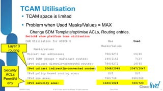 © 2013 Cisco and/or its affiliates. All rights reserved.
BRKRST-3068 Cisco Public
TCAM Utilisation
 TCAM space is limited
 Problem when Used Masks/Values = MAX
Change SDM Template/optimise ACLs, Routing entries.
Security
ACLs
Permit/d
eny
Layer 3
routing
Switch# show platform tcam utilization
CAM Utilization for ASIC# 0 Max Used
Masks/Values
Masks/values
Unicast mac addresses: 784/6272 14/40
IPv4 IGMP groups + multicast routes: 144/1152 7/27
IPv4 unicast directly-connected routes: 784/6272 14/40
IPv4 unicast indirectly-connected routes: 2048/2048 2047/2047
IPv4 policy based routing aces: 0/0 0/0
IPv4 qos aces: 768/768 260/260
IPv4 security aces: 1024/1024 723/723
25
 