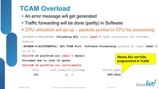 © 2013 Cisco and/or its affiliates. All rights reserved.
BRKRST-3068 Cisco Public
TCAM Overload
 An error message will get generated
 Traffic forwarding will be done (partly) in Software
 CPU utilisation will go up – packets punted to CPU for processing
%ACLMGR-4-UNLOADING: Unloading ACL input label 1 VLAN interfaces 101 IPv4/Mac
feature
%ACLMGR-4-ACLTCAMFULL: ACL TCAM Full. Software Forwarding packets on Input label 1
on L3 L2
Switch# sh platform acl label 1 detail
Unloaded due to lack of space:
Switch# sh platform acl oacltcamfull
Vlan oacl_tcam_full_bitmap notify_apps
101 0x 0 NOT-FULL
Means ACL not fully
programmed in TCAM
26
 