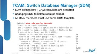 © 2013 Cisco and/or its affiliates. All rights reserved.
BRKRST-3068 Cisco Public
TCAM: Switch Database Manager (SDM)
 SDM defines how TCAM resources are allocated
 Changing SDM template requires reboot
 All stack members must use same SDM template
Switch# show sdm prefer default
"desktop default" template:
The selected template optimizes the resources in
the switch to support this level of features for
8 routed interfaces and 1024 VLANs.
number of unicast mac addresses: 6K
number of IPv4 IGMP groups + multicast routes: 1K
number of IPv4 unicast routes: 8K
number of directly-connected IPv4 hosts: 6K
number of indirect IPv4 routes: 2K
number of IPv4 policy based routing aces: 0
number of IPv4/MAC qos aces: 0.5K
number of IPv4/MAC security aces: 1K
27
 