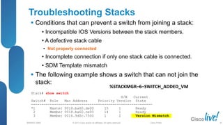 © 2013 Cisco and/or its affiliates. All rights reserved.
BRKRST-3068 Cisco Public
Stack# show switch
H/W Current
Switch# Role Mac Address Priority Version State
----------------------------------------------------------
*1 Master 0018.ba60.de00 15 1 Ready
2 Member 0018.ba60.ce00 14 1 Ready
3 Member 0016.9d0c.7500 1 2 Version Mismatch
Troubleshooting Stacks
 Conditions that can prevent a switch from joining a stack:
• Incompatible IOS Versions between the stack members.
• A defective stack cable
• Not properly connected
• Incomplete connection if only one stack cable is connected.
• SDM Template mismatch
 The following example shows a switch that can not join the
stack:
%STACKMGR−6−SWITCH_ADDED_VM
30
 