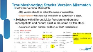 © 2013 Cisco and/or its affiliates. All rights reserved.
BRKRST-3068 Cisco Public
Troubleshooting Stacks Version Mismatch
 Software Version Mismatch
‒IOS version should be either the same or compatible
‒show version will show IOS version of all switches in a stack.
 Switches with different Major Version numbers are
incompatible and cannot exist in the same switch stack.
‒Occurs on switch member addition, or RMA replacement
IOS Versions should
match
Major versions must
match
3750E# show version
Switch Ports Model SW Version SW Image
------ ----- ----- ---------- ----------
* 1 30 WS-C3750E-24TD 12.2(50)SE C3750E-UNIVERSAL-M
3 30 WS-C3750E-24PD 12.2(50)SE C3750E-UNIVERSAL-M
3750E# show platform stack manager all
… H/W Current
Switch# Role Mac Address Priority Version State
----------------------------------------------------------
*1 Master 001b.545f.2800 12 1 Ready
3 Member 001d.46be.7500 8 1 Ready
31
 