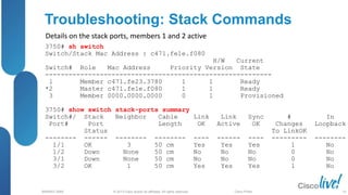 © 2013 Cisco and/or its affiliates. All rights reserved.
BRKRST-3068 Cisco Public
Troubleshooting: Stack Commands
3750# sh switch
Switch/Stack Mac Address : c471.fe1e.f080
H/W Current
Switch# Role Mac Address Priority Version State
----------------------------------------------------------
1 Member c471.fe23.3780 1 1 Ready
*2 Master c471.fe1e.f080 1 1 Ready
3 Member 0000.0000.0000 0 1 Provisioned
3750# show switch stack-ports summary
Switch#/ Stack Neighbor Cable Link Link Sync # In
Port# Port Length OK Active OK Changes Loopback
Status To LinkOK
-------- ------ -------- -------- ---- ------ ---- --------- --------
1/1 OK 3 50 cm Yes Yes Yes 1 No
1/2 Down None 50 cm No No No 0 No
3/1 Down None 50 cm No No No 0 No
3/2 OK 1 50 cm Yes Yes Yes 1 No
Details on the stack ports, members 1 and 2 active
33
 