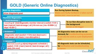 © 2013 Cisco and/or its affiliates. All rights reserved.
BRKRST-3068 Cisco Public
GOLD (Generic Online Diagnostics)
(config)# [no] diagnostic monitor interval { switch <1-9> }
test { test-id | test-id-range | all } hh:mm:ss { ms <0-999> } {
days <0-20> }
diagnostic start {switch <1:9>} test {test-num |
test range | all | basic | non-disruptive }
Switch(config)#[no] diagnostic schedule {
switch <1-9> } test { test-id | test-id-range | all }
daily {hh:mm}
On-Demand
Health-Monitoring
Scheduled
To run Non-disruptive tests in
the background
Serves as HA trigger
All diagnostics tests can be run on
demand, for troubleshooting purposes.
It can also be used as a pre-deployment
tool.
All diagnostic tests can be Scheduled,
for verification and troubleshooting
purposes
Runtime diagnostics
Run During System Bootup,
Makes sure faulty hardware is taken out of
service (POST = Power On Self Test)
Boot-Up diagnostics
show diagnostic post
35
 