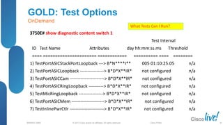 © 2013 Cisco and/or its affiliates. All rights reserved.
BRKRST-3068 Cisco Public
GOLD: Test Options
OnDemand
3750E# show diagnostic content switch 1
Test Interval
ID Test Name Attributes day hh:mm:ss.ms Threshold
==== ====================== ============ ========== ==== ========
1) TestPortASICStackPortLoopback ---> B*N****I** 005 01:10:25.05 n/a
2) TestPortASICLoopback ----------------> B*D*X**IR* not configured n/a
3) TestPortASICCam -----------------------> B*D*X**IR* not configured n/a
4) TestPortASICRingLoopback ----------> B*D*X**IR* not configured n/a
5) TestMicRingLoopback ----------------> B*D*X**IR* not configured n/a
6) TestPortASICMem ----------------------> B*D*X**IR* not configured n/a
7) TestInlinePwrCtlr -----------------------> B*D*X**IR* not configured n/a
What Tests Can I Run?
36
 