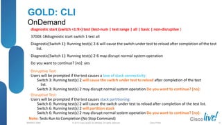 © 2013 Cisco and/or its affiliates. All rights reserved.
BRKRST-3068 Cisco Public
GOLD: CLI
OnDemand
diagnostic start {switch <1:9>} test {test-num | test range | all | basic | non-disruptive }
3700X-1#diagnostic start switch 1 test all
Diagnostic[Switch 1]: Running test(s) 2-6 will cause the switch under test to reload after completion of the test
list.
Diagnostic[Switch 1]: Running test(s) 2-6 may disrupt normal system operation
Do you want to continue? [no]: yes
Disruptive Test:
Users will be prompted if the test causes a lose of stack connectivity:
Switch 3: Running test(s) 2 will cause the switch under test to reload after completion of the test
list.
Switch 3: Running test(s) 2 may disrupt normal system operation Do you want to continue? [no]:
Disruptive Test:
Users will be prompted if the test causes stack partitioning:
Switch 6: Running test(s) 2 will cause the switch under test to reload after completion of the test list.
Switch 6: Running test(s) 2 will partition stack
Switch 6: Running test(s) 2 may disrupt normal system operation Do you want to continue? [no]:
Note: Tests Run to Completion (No Stop Command)
37
 