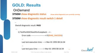 © 2013 Cisco and/or its affiliates. All rights reserved.
BRKRST-3068 Cisco Public
GOLD: Results
OnDemand
3750X# show diagnostic status shows what diagnostics are currently running
3750X# show diagnostic result switch 1 detail
…
Overall diagnostic result: PASS
…
1) TestPortASICStackPortLoopback ---> .
Error code ----------------------> 0 (DIAG_SUCCESS)
…
Last test execution time ----> Mar 01 1993 00:16:34
…
Last test pass time ---------> Mar 01 1993 00:16:34 …
38
 