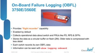© 2013 Cisco and/or its affiliates. All rights reserved.
BRKRST-3068 Cisco Public
On-Board Failure Logging (OBFL)
3750E/3560E
 Provides “flight recorder” capability
 Enabled by default
 Collects operational data about switch and FRUs like PS, RPS & SFPs
 Stores the data as a circular buffer on flash (2M). Older data is compressed with
less detail
 Each switch records its own OBFL data
 Information can be seen with show logging onboard
39
 