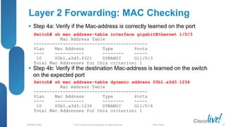 © 2013 Cisco and/or its affiliates. All rights reserved.
BRKRST-3068 Cisco Public
 Step 4a: Verify if the Mac-address is correctly learned on the port
 Step 4b: Verify if the destination Mac-address is learned on the switch
on the expected port
Switch# sh mac address-table interface gigabitEthernet 1/0/3
Mac Address Table
-------------------------------------------
Vlan Mac Address Type Ports
---- ----------- -------- -----
10 00b1.a3d3.4321 DYNAMIC Gi1/0/3
Total Mac Addresses for this criterion: 1
Layer 2 Forwarding: MAC Checking
Switch# sh mac address-table dynamic address 00b1.a3d3.1234
Mac Address Table
-------------------------------------------
Vlan Mac Address Type Ports
---- ----------- -------- -----
10 00b1.a3d3.1234 DYNAMIC Gi1/0/4
Total Mac Addresses for this criterion: 1
45
 