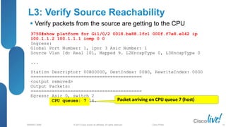 © 2013 Cisco and/or its affiliates. All rights reserved.
BRKRST-3068 Cisco Public
L3: Verify Source Reachability
 Verify packets from the source are getting to the CPU
Packet arriving on CPU queue 7 (host)
3750#show platform for Gi1/0/2 0018.ba88.1fc1 000f.f7e8.e042 ip
100.1.1.2 100.1.1.1 icmp 0 0
Ingress:
Global Port Number: 1, lpn: 3 Asic Number: 1
Source Vlan Id: Real 101, Mapped 9. L2EncapType 0, L3EncapType 0
...
Station Descriptor: 00B00000, DestIndex: 00B0, RewriteIndex: 0000
==========================================
<output removed>
Output Packets:
==========================================
Egress: Asic 0, switch 2
CPU queues: 7 14.
52
 