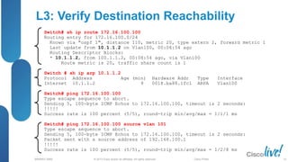 © 2013 Cisco and/or its affiliates. All rights reserved.
BRKRST-3068 Cisco Public
L3: Verify Destination Reachability
Switch# sh ip route 172.16.100.100
Routing entry for 172.16.100.0/24
Known via "ospf 1", distance 110, metric 20, type extern 2, forward metric 1
Last update from 10.1.1.2 on Vlan100, 00:08:54 ago
Routing Descriptor Blocks:
* 10.1.1.2, from 100.1.1.2, 00:08:54 ago, via Vlan100
Route metric is 20, traffic share count is 1
Switch # sh ip arp 10.1.1.2
Protocol Address Age (min) Hardware Addr Type Interface
Internet 10.1.1.2 9 0018.ba88.1fc1 ARPA Vlan100
Switch# ping 172.16.100.100
Type escape sequence to abort.
Sending 5, 100-byte ICMP Echos to 172.16.100.100, timeout is 2 seconds:
!!!!!
Success rate is 100 percent (5/5), round-trip min/avg/max = 1/1/1 ms
Switch# ping 172.16.100.100 source vlan 101
Type escape sequence to abort.
Sending 5, 100-byte ICMP Echos to 172.16.100.100, timeout is 2 seconds:
Packet sent with a source address of 192.168.100.1
!!!!!
Success rate is 100 percent (5/5), round-trip min/avg/max = 1/2/8 ms
53
 