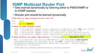 © 2013 Cisco and/or its affiliates. All rights reserved.
BRKRST-3068 Cisco Public
3750# show ip igmp snooping mrouter vlan 100
Vlan ports
100 Gi1/0/1(dynamic)
# debug ip igmp snooping router
*Mar 1 03:33:44.075: IGMPSN: router: Received non igmp pak on Vlan 100, port Gi1/0/1
*Mar 1 03:33:44.075: IGMPSN: router: PIMV2 Hello packet received in 100
*Mar 1 03:33:44.075: IGMPSN: router: Is a router port on Vlan 100, port Gi1/0/1
*Mar 1 03:33:44.075: IGMPSN: router: Learning port: Gi1/0/1 as rport on Vlan 100
# debug platform cpu-queue igmp-snooping
*Mar 1 03:39:09.469: Pak recvd on IGMP-SNOOP-Q: Local Port Fwding L3If:Vlan100
L2If:GigabitEthernet1/0/1 DI:0x12FC, LT:7, Vlan:100 SrcGPN:24, SrcGID:24,
ACLLogIdx:0x0, MacDA:0100.5e00.0005, MacSA: 0011.21e6.5a40 IP_SA:10.160.16.1
IP_DA:224.0.0.5 IP_Proto:89
TPFFD:E841C018_00640064_00A0005E-000012FC_43330000_00000000
IGMP Multicast Router Port
 Gets learned dynamically by listening either to PIM/DVMRP or
to CGMP packets
 Mrouter port should be learned dynamically
View pkts to CPU
56
 