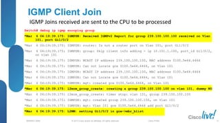 © 2013 Cisco and/or its affiliates. All rights reserved.
BRKRST-3068 Cisco Public
IGMP Client Join
IGMP Joins received are sent to the CPU to be processed
Switch# debug ip igmp snooping group
*Mar 6 04:19:39.175: IGMPSN: Received IGMPv2 Report for group 239.100.100.100 received on Vlan
101, port Gi1/0/2
*Mar 6 04:19:39.175: IGMPSN: router: Is not a router port on Vlan 101, port Gi1/0/2
*Mar 6 04:19:39.175: IGMPSN: group: Skip client info adding - ip 10.101.1.100, port_id Gi1/0/2,
on vlan 101
*Mar 6 04:19:39.175: IGMPSN: MCAST IP address 239.100.100.100, MAC address 0100.5e64.6464
*Mar 6 04:19:39.175: IGMPSN: Can not Locate gce 0100.5e64.6464, on Vlan 101
*Mar 6 04:19:39.175: IGMPSN: MCAST IP address 239.100.100.100, MAC address 0100.5e64.6464
*Mar 6 04:19:39.175: IGMPSN: Can not Locate gce 0100.5e64.6464, on Vlan 101
*Mar 6 04:19:39.175: IGMPSN: mgt: created gce 0100.5e64.6464, on Vlan 101
*Mar 6 04:19:39.175: l2mcm_group_create: creating a group 239.100.100.100 on vlan 101, dummy NO
*Mar 6 04:19:39.175: l2mcm_group_create: timer stop: vlan 101, group 239.100.100.100
*Mar 6 04:19:39.175: IGMPSN: mgt: created group 239.100.100.100, on Vlan 101
*Mar 6 04:19:39.175: IGMPSN: mgt: Vlan 101 gce 0100.5e64.6464 add port Gi1/0/2
*Mar 6 04:19:39.175: L2MM: setting Gi1/0/2 in gce->mbr_blist
57
 