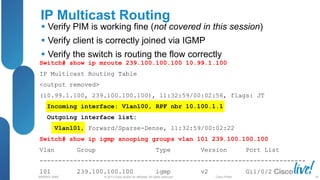 © 2013 Cisco and/or its affiliates. All rights reserved.
BRKRST-3068 Cisco Public
IP Multicast Routing
 Verify PIM is working fine (not covered in this session)
 Verify client is correctly joined via IGMP
 Verify the switch is routing the flow correctly
Switch# show ip mroute 239.100.100.100 10.99.1.100
IP Multicast Routing Table
<output removed>
(10.99.1.100, 239.100.100.100), 11:32:59/00:02:56, flags: JT
Incoming interface: Vlan100, RPF nbr 10.100.1.1
Outgoing interface list:
Vlan101, Forward/Sparse-Dense, 11:32:59/00:02:22
Switch# show ip igmp snooping groups vlan 101 239.100.100.100
Vlan Group Type Version Port List
-----------------------------------------------------------------------
101 239.100.100.100 igmp v2 Gi1/0/2
58
 