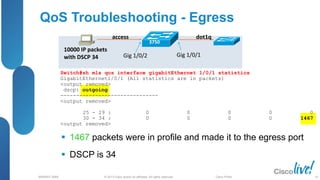 © 2013 Cisco and/or its affiliates. All rights reserved.
BRKRST-3068 Cisco Public
Switch#sh mls qos interface gigabitEthernet 1/0/1 statistics
GigabitEthernet1/0/1 (All statistics are in packets)
<output removed>
dscp: outgoing
-------------------------------
<output removed>
25 - 29 : 0 0 0 0 0
30 - 34 : 0 0 0 0 1467
<output removed>
QoS Troubleshooting - Egress
 1467 packets were in profile and made it to the egress port
 DSCP is 34
10000 IP packets
with DSCP 34
access dot1q
3750
Gig 1/0/2 Gig 1/0/1
63
 