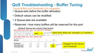 © 2013 Cisco and/or its affiliates. All rights reserved.
BRKRST-3068 Cisco Public
Switch# show mls qos int gi1/0/1 buffers
GigabitEthernet1/0/1
The port is mapped to qset : 1
The allocations between the queues are : 25 25 25 25
Switch# show mls qos queue-set
Queueset: 1
Queue : 1 2 3 4
----------------------------------------------
buffers : 25 25 25 25
threshold1: 200 200 100 100
threshold2: 200 200 100 100
QoS Troubleshooting - Buffer Tuning
 Queue-sets define the buffer allocation
 Default values can be modified
 2 Queue-sets are available
 Reserved - how many buffers will be reserved for this port
‒Default Queue-set values listed below
Identifies Queue-set assigned to interface
Dropped on this Queue
and Threshold
Tuning Buffers and Thresholds to fix congestion
68
 