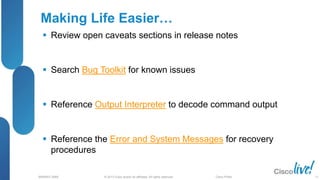 © 2013 Cisco and/or its affiliates. All rights reserved.
BRKRST-3068 Cisco Public
Making Life Easier…
 Review open caveats sections in release notes
 Search Bug Toolkit for known issues
 Reference Output Interpreter to decode command output
 Reference the Error and System Messages for recovery
procedures
71
 