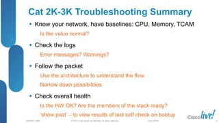 © 2013 Cisco and/or its affiliates. All rights reserved.
BRKRST-3068 Cisco Public
Cat 2K-3K Troubleshooting Summary
 Know your network, have baselines: CPU, Memory, TCAM
Is the value normal?
 Check the logs
Error messages? Warnings?
 Follow the packet
Use the architecture to understand the flow
Narrow down possibilities
 Check overall health
Is the HW OK? Are the members of the stack ready?
‘show post’ – to view results of last self check on bootup
72
 
