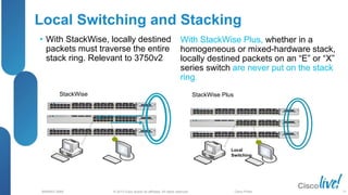 © 2013 Cisco and/or its affiliates. All rights reserved.
BRKRST-3068 Cisco Public
Local Switching and Stacking
• With StackWise, locally destined
packets must traverse the entire
stack ring. Relevant to 3750v2
StackWise StackWise Plus
Local
Switching
With StackWise Plus, whether in a
homogeneous or mixed-hardware stack,
locally destined packets on an “E” or “X”
series switch are never put on the stack
ring.
77
 