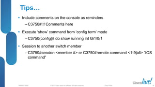 © 2013 Cisco and/or its affiliates. All rights reserved.
BRKRST-3068 Cisco Public
Tips…
 Include comments on the console as reminders
‒ C3750#!!! Comments here
 Execute ‘show’ command from ‘config term’ mode
‒ C3750(config)# do show running int Gi1/0/1
 Session to another switch member
‒ C3750#session <member #> or C3750#remote command <1-9|all> “IOS
command”
80
 