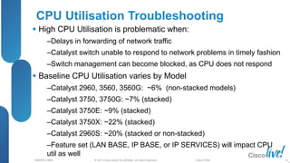 © 2013 Cisco and/or its affiliates. All rights reserved.
BRKRST-3068 Cisco Public
CPU Utilisation Troubleshooting
 High CPU Utilisation is problematic when:
‒Delays in forwarding of network traffic
‒Catalyst switch unable to respond to network problems in timely fashion
‒Switch management can become blocked, as CPU does not respond
 Baseline CPU Utilisation varies by Model
‒Catalyst 2960, 3560, 3560G: ~6% (non-stacked models)
‒Catalyst 3750, 3750G: ~7% (stacked)
‒Catalyst 3750E: ~9% (stacked)
‒Catalyst 3750X: ~22% (stacked)
‒Catalyst 2960S: ~20% (stacked or non-stacked)
‒Feature set (LAN BASE, IP BASE, or IP SERVICES) will impact CPU
util as well
81
 