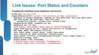 © 2013 Cisco and/or its affiliates. All rights reserved.
BRKRST-3068 Cisco Public
Link Issues: Port Status and Counters
3700X-1#sh int gig 1/0/1
GigabitEthernet1/0/1 is down, line protocol is down (notconnect)
Hardware is Gigabit Ethernet, address is 70ca.9b2d.9f81 (bia 70ca.9b2d.9f81)
MTU 1500 bytes, BW 10000 Kbit, DLY 1000 usec,
reliability 255/255, txload 1/255, rxload 1/255
Encapsulation ARPA, loopback not set
Keepalive set (10 sec)
Auto-duplex, Auto-speed, media type is 10/100/1000BaseTX
input flow-control is off, output flow-control is unsupported
ARP type: ARPA, ARP Timeout 04:00:00
Last input never, output never, output hang never
Last clearing of "show interface" counters never
Input queue: 0/75/0/0 (size/max/drops/flushes); Total output drops: 0
Queueing strategy: fifo
Output queue: 0/40 (size/max)
5 minute input rate 0 bits/sec, 0 packets/sec
5 minute output rate 0 bits/sec, 0 packets/sec
Traditional interface level statistics command
8
 