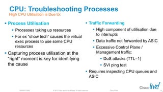 © 2013 Cisco and/or its affiliates. All rights reserved.
BRKRST-3068 Cisco Public
CPU: Troubleshooting Processes
 Process Utilisation
 Processes taking up resources
 For ex “show tech” causes the virtual
exec process to use some CPU
resources
 Capturing process utilisation at the
“right” moment is key for identifying
the cause
 Traffic Forwarding
 High component of utilisation due
to interrupts
 Data traffic not forwarded by ASIC
 Excessive Control Plane /
Management traffic:
 DoS attacks (TTL=1)
 SVI ping test
 Requires inspecting CPU queues and
ASIC
82
High CPU Utilisation is Due to:
 