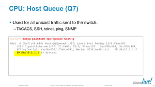 © 2013 Cisco and/or its affiliates. All rights reserved.
BRKRST-3068 Cisco Public
Switch# debug platform cpu-queues host-q
*Mar 6 00:01:46.648: Host-Q:Queued L3If: Local Port Fwding L3If:Vlan100
L2If:GigabitEthernet1/0/1 DI:0xB0, LT:7, Vlan:100 SrcGPN:489, SrcGID:488,
ACLLogIdx:0x0, MacDA:000f.f7e8.e041, MacSA: 0018.ba88.1fc1 IP_SA:10.1.1.2
IP_DA:10.1.1.1 IP_Proto:1
CPU: Host Queue (Q7)
 Used for all unicast traffic sent to the switch.
‒ TACACS, SSH, telnet, ping, SNMP
85
 