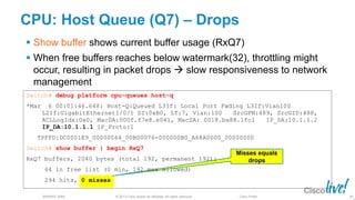 © 2013 Cisco and/or its affiliates. All rights reserved.
BRKRST-3068 Cisco Public
CPU: Host Queue (Q7) – Drops
 Show buffer shows current buffer usage (RxQ7)
 When free buffers reaches below watermark(32), throttling might
occur, resulting in packet drops  slow responsiveness to network
management
Misses equals
drops
86
Switch# debug platform cpu-queues host-q
*Mar 6 00:01:46.648: Host-Q:Queued L3If: Local Port Fwding L3If:Vlan100
L2If:GigabitEthernet1/0/1 DI:0xB0, LT:7, Vlan:100 SrcGPN:489, SrcGID:488,
ACLLogIdx:0x0, MacDA:000f.f7e8.e041, MacSA: 0018.ba88.1fc1 IP_SA:10.1.1.2
IP_DA:10.1.1.1 IP_Proto:1
TPFFD:DC0001E9_00000064_00B00076-000000B0_A68A0000_00000000
Switch# show buffer | begin RxQ7
RxQ7 buffers, 2040 bytes (total 192, permanent 192):
64 in free list (0 min, 192 max allowed)
294 hits, 0 misses
 