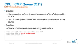 © 2013 Cisco and/or its affiliates. All rights reserved.
BRKRST-3068 Cisco Public
CPU: ICMP Queue (Q11)
 Causes:
‒ High amount of traffic is dropped because of a “deny” statement in
an ACL
‒ CPU is interrupted to send ICMP unreachable packets back to the
source
 Solution
‒ Disable ICMP unreachables on the ingress interface
89
ICMP Unreachables Example
Switch(config)# interface GigabitEthernet1/0/2
Switch(config-if)# no ip unreachable
Switch(config-if)# end
 